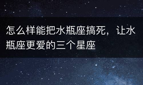 怎么样能把水瓶座搞死，让水瓶座更爱的三个星座