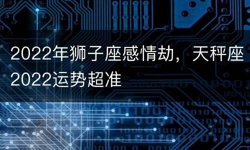 2022年狮子座感情劫，天秤座2022运势超准