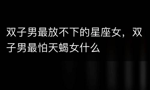 双子男最放不下的星座女，双子男最怕天蝎女什么
