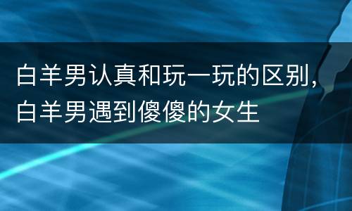 白羊男认真和玩一玩的区别，白羊男遇到傻傻的女生