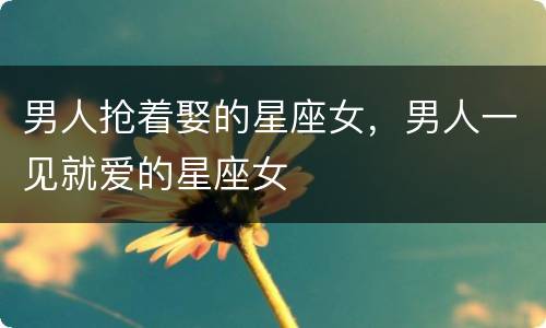 男人抢着娶的星座女，男人一见就爱的星座女