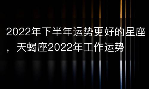 2022年下半年运势更好的星座，天蝎座2022年工作运势