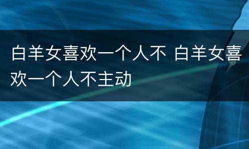 白羊女喜欢一个人不 白羊女喜欢一个人不主动
