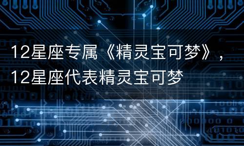 12星座专属《精灵宝可梦》，12星座代表精灵宝可梦