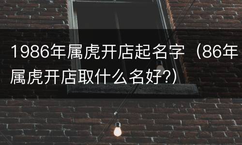 1986年属虎开店起名字（86年属虎开店取什么名好?）