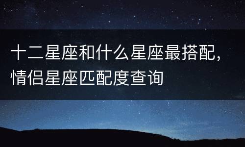 十二星座和什么星座最搭配，情侣星座匹配度查询