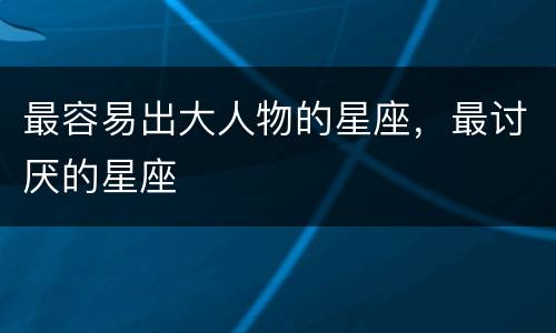 最容易出大人物的星座，最讨厌的星座