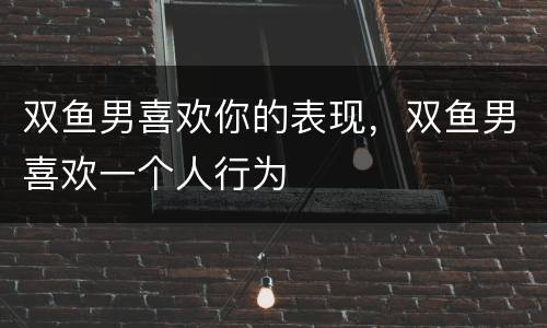 双鱼男喜欢你的表现，双鱼男喜欢一个人行为