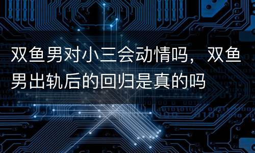 双鱼男对小三会动情吗，双鱼男出轨后的回归是真的吗
