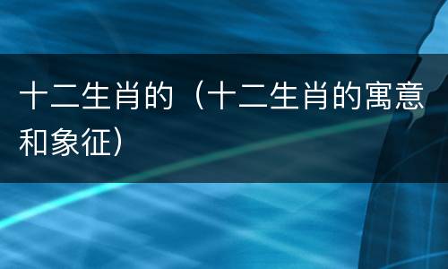 十二生肖的（十二生肖的寓意和象征）