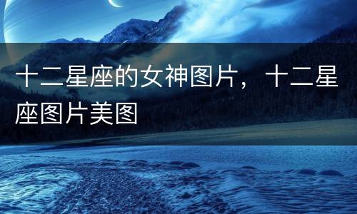 十二星座的女神图片，十二星座图片美图