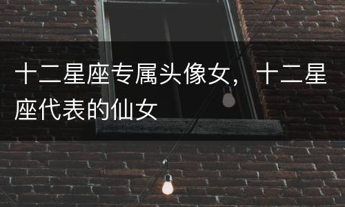 十二星座专属头像女，十二星座代表的仙女