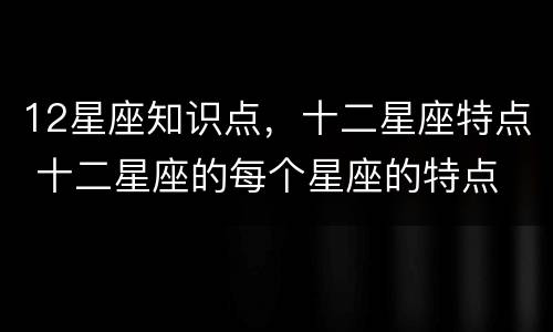 12星座知识点，十二星座特点 十二星座的每个星座的特点
