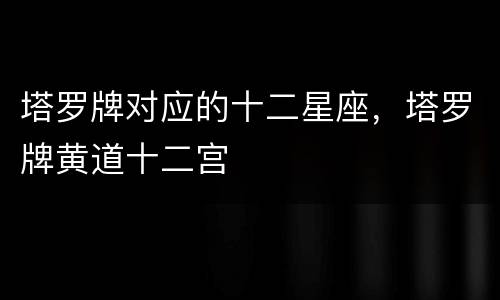 塔罗牌对应的十二星座，塔罗牌黄道十二宫