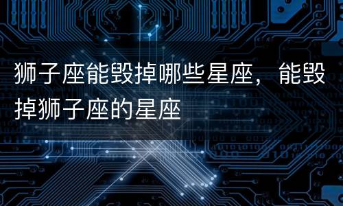 狮子座能毁掉哪些星座，能毁掉狮子座的星座