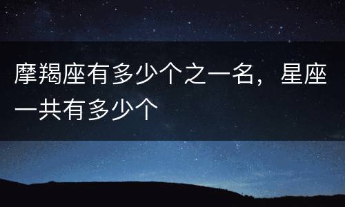 摩羯座有多少个之一名，星座一共有多少个