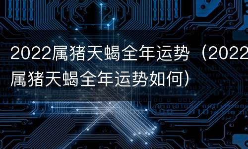 2022属猪天蝎全年运势（2022属猪天蝎全年运势如何）