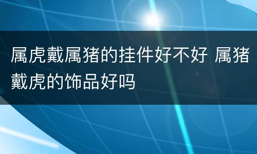 属虎戴属猪的挂件好不好 属猪戴虎的饰品好吗