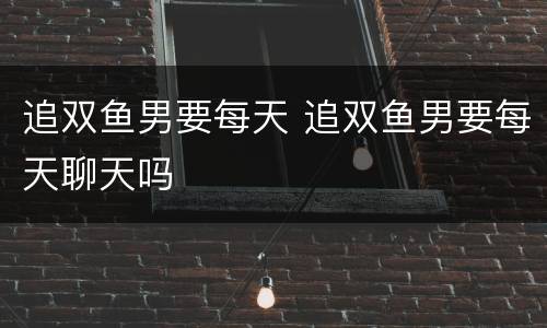 追双鱼男要每天 追双鱼男要每天聊天吗