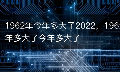 1962年今年多大了2022，1962年多大了今年多大了