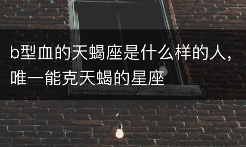 b型血的天蝎座是什么样的人，唯一能克天蝎的星座