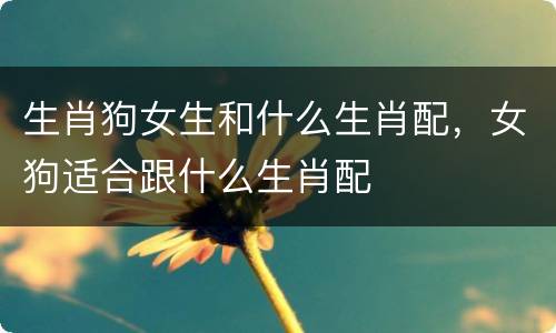 生肖狗女生和什么生肖配，女狗适合跟什么生肖配