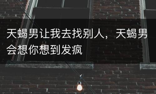 天蝎男让我去找别人，天蝎男会想你想到发疯