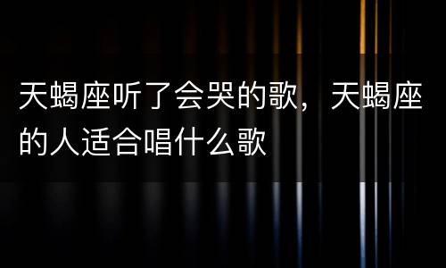 天蝎座听了会哭的歌，天蝎座的人适合唱什么歌