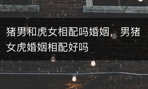 猪男和虎女相配吗婚姻，男猪女虎婚姻相配好吗