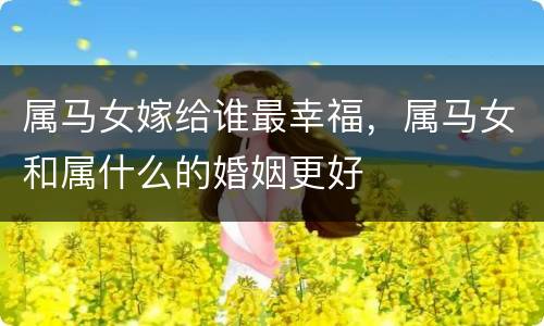 属马女嫁给谁最幸福，属马女和属什么的婚姻更好