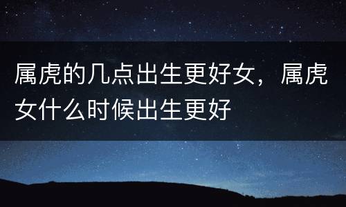 属虎的几点出生更好女，属虎女什么时候出生更好