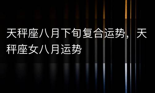 天秤座八月下旬复合运势，天秤座女八月运势