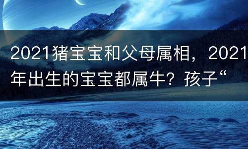 2021猪宝宝和父母属相，2021年出生的宝宝都属牛？孩子“