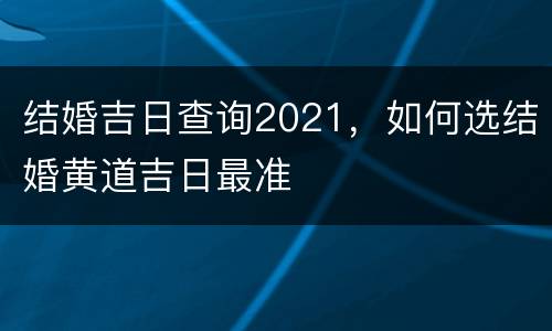 结婚吉日查询2021，如何选结婚黄道吉日最准
