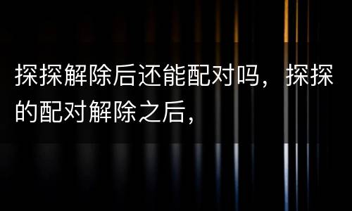 探探解除后还能配对吗，探探的配对解除之后，