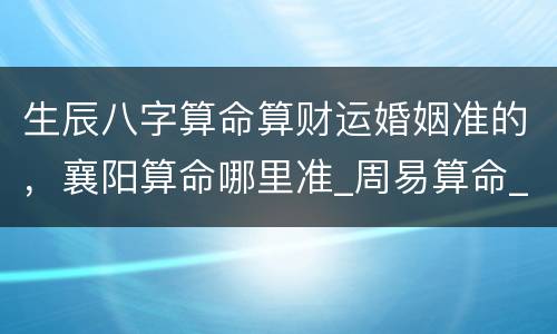 生辰八字算命算财运婚姻准的，襄阳算命哪里准_周易算命_八字算命_婚姻测