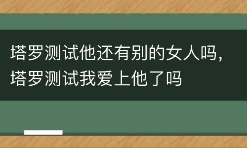塔罗测试他还有别的女人吗，塔罗测试我爱上他了吗