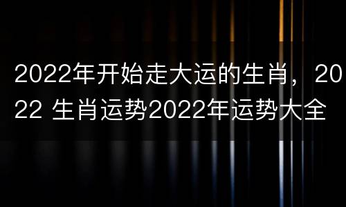2022年开始走大运的生肖，2022 生肖运势2022年运势大全