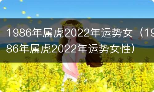 1986年属虎2022年运势女（1986年属虎2022年运势女性）