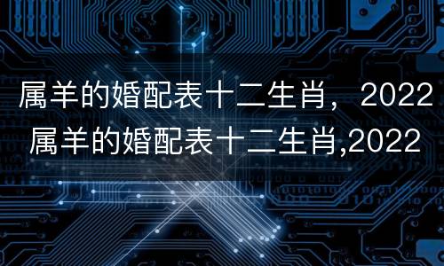 属羊的婚配表十二生肖，2022 属羊的婚配表十二生肖,2022年运势