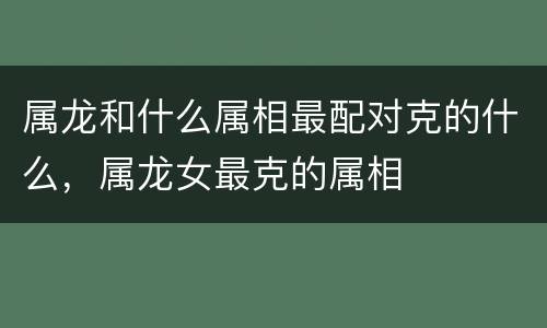 属龙和什么属相最配对克的什么，属龙女最克的属相
