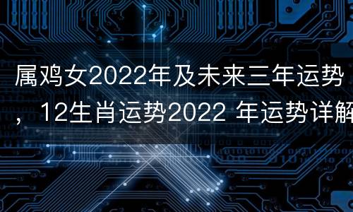 属鸡女2022年及未来三年运势，12生肖运势2022 年运势详解势详解