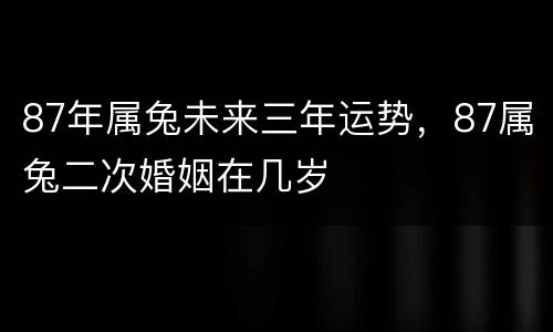 87年属兔未来三年运势，87属兔二次婚姻在几岁