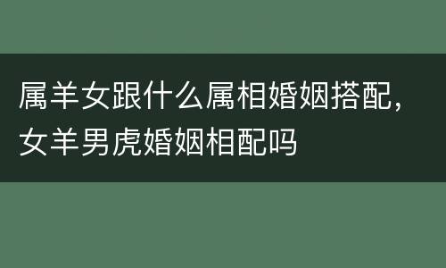 属羊女跟什么属相婚姻搭配，女羊男虎婚姻相配吗