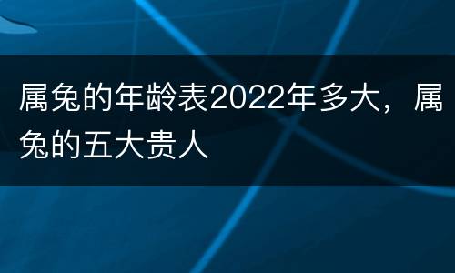 属兔的年龄表2022年多大，属兔的五大贵人