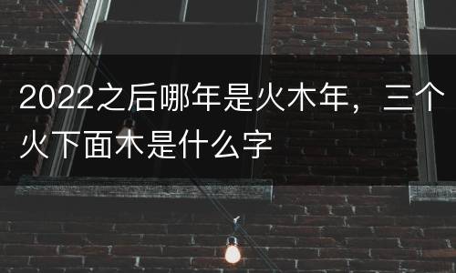2022之后哪年是火木年，三个火下面木是什么字