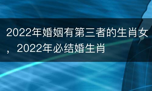 2022年婚姻有第三者的生肖女，2022年必结婚生肖