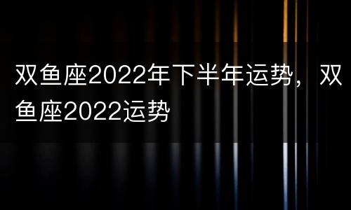 双鱼座2022年下半年运势，双鱼座2022运势