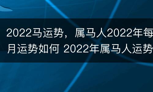 2022马运势，属马人2022年每月运势如何 2022年属马人运势运程每月运程