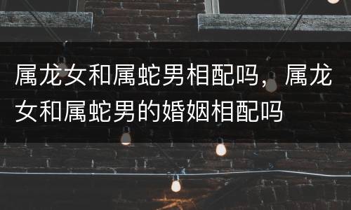属龙女和属蛇男相配吗，属龙女和属蛇男的婚姻相配吗